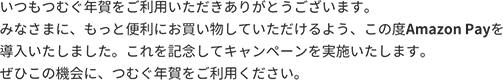 いつもつむぐ年賀をご利用いただきありがとうございます。みなさまに、もっと便利にお買い物していただけるよう、この度Amazon Payを導入いたしました。これを記念してキャンペーンを実施いたします。ぜひこの機会に、つむぐ年賀をご利用ください。